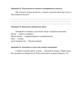Завдання 14. Удосконалюємо навички компаративного аналізу.
Що спільного можна визначити у творчих традиціях Вальтера Скотта і
Пантелеймона Куліша?
__________________________________________________________________
__________________________________________________________________
__________________________________________________________________
Завдання 15. Пояснюємо авторський задум.
Поміркуйте й запишіть, що асоціює автор з поданими поняттями.
Мотив — (дорога, подорож);
Протистояння — (державотворення та руйнівництво);
Ідеал — (хутір);
носій основної ідеї — (Чоловік Божий).
Завдання 16. Знаходимо зв’язки між видами мистецтва.
Створіть власний проект колажу – обкладинки роману «Чорна рада».
Які матеріали ви використаєте? Роботу виконуйте на аркуші формату А-4.
 