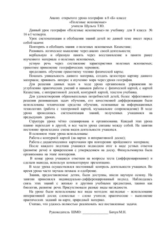 Анализ открытого урока географии в 8 «Б» классе
«Полезные ископаемые»
учителя Шульга Т.Ю.
Данный урок географии «Полезные ископаемые» по учебнику для 8 класса №
16 в I четверти.
Урок систематизации и обобщения знаний детей по данной теме имеет перед
собой задачи:
Повторить и обобщить знания о полезных ископаемых Казахстана;
Развивать логическое мышление через анализ своей деятельности;
вербальную и образную память через восстановление в памяти ранее
изученного материала о полезных ископаемых,
устную речь через составление характеристики полезных ископаемых;
грамотное применение географических терминов;
продолжить обучение грамотному чтению физической карты;
Показать уникальность данного материка, создать целостную картину данного
материала; прививать интерес к изучению мира через уроки географии.
Для решения данных задач в ходе урока организовала упражнения по
углублению практических умений и навыков работы с физической картой, с картой
Казахстана, с интерактивной доской, контурной картой, текстом учебника.
Для удовлетворения образовательных потребностей детей, более эффективного
решения развивающих задач обучения, его качественной дифференциации были
использованы технические средства обучения, основанные на информационных
технологиях (работа с электронной картой, музыкальное сопровождение) В ходе
урока проводилась систематизация знаний, полученных учащимися на
предыдущих уроках.
Структура урока чётко спланирована и организованна. Каждый этап урока
плавно переходит в другой, и все части урока связаны между собой. На занятии
постоянно происходила смена видов деятельности учащихся.
В основном этапе урока использованы:
Работа с контурной картой (на партах и интерактивной доске);
Работа с дидактическими карточками при повторении пройденного материала;
После каждого подэтапа учащиеся подводили итог в виде устных ответов
(развитие речи) и прикрепления с утверждением на доску. Физкультминутка была
организована на этапе повторения.
В конце урока учащиеся ответили на вопросы теста (дифференцированно) и
сделали выводы, используя компьютерную презентацию.
В ходе урока осуществлялся постоянный контроль деятельности учащихся. Во
время урока часто звучала похвала и одобрение.
Знания, предоставляемые детям, были доступны, имели научную основу. На
занятии применялся индивидуально-дифференцированный подход. Наблюдалась
связь этих знаний с жизнью и другими учебными предметами, такими как
биология, развитие речи. Присутствовали разные виды наглядности.
На уроке были использованы все виды методов: наглядные – использование
интерактивной доски; словесные – слово учителя; практические – выполнение
практических заданий на карте, природный материал.
Считаю, что удалось полностью реализовать все поставленные задачи.
Руководитель ШМО: ______________ Бичун М.Н.
 