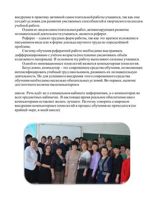 внедрение в практику активной самостоятельнойработы учащихся, так как она
создаётусловия для развития умственных способностейи творческогоподходав
учебной работе.
Одним из видов самостоятельныхработ, активизирующихразвитие
познавательнойдеятельностиучащихся, является реферат.
Реферат – однаиз трудных форм работы, так как это краткое изложение в
письменном виде или в форме доклада научного труда по определённой
проблеме.
Систему обучения рефератной работе необходимо выстраивать
дифференцированно с учётом возраста(постепенно увеличивать объём
излагаемого материала). В основномэту работу выполняют сильные учащиеся.
Однойиз инновационныхтехнологий является компьютерная технология.
Безусловно, компьютер – это современноесредствообучения, позволяющее
интенсифицировать учебный труд школьников, развивать их познавательную
деятельность. Но для успешного внедрения этого современногосредства
обучения необходимо несколько обязательныхусловий. Во-первых, наличие
достаточного количествакомпьютеров в
школе. Речь идёт не о специальном кабинете информатики, а о компьютерах во
всех предметных кабинетах. В настоящее время реальное обеспечениешкол
компьютерамиоставляет желать лучшего. Поэтому говорить о широком
внедрении компьютерныхтехнологий в процесс обучения не приходится (по
крайней мере, в моей школе)
 