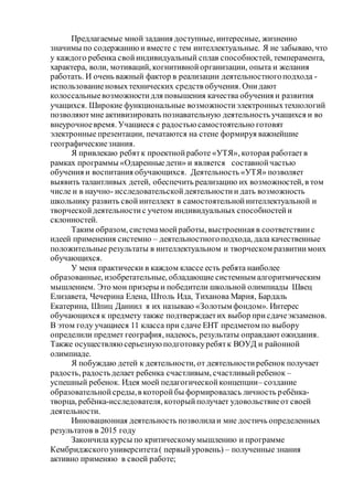 Предлагаемые мной задания доступные, интересные, жизненно
значимы по содержаниюи вместе с тем интеллектуальные. Я не забываю, что
у каждого ребенка свойиндивидуальный сплав способностей, темперамента,
характера, воли, мотиваций, когнитивнойорганизации, опыта и желания
работать. И очень важный фактор в реализации деятельностногоподхода -
использованиеновыхтехнических средств обучения. Онидают
колоссальныевозможностидля повышения качества обучения и развития
учащихся. Широкие функциональные возможностиэлектронныхтехнологий
позволяютмне активизировать познавательную деятельность учащихся и во
внеурочноевремя. Учащиеся с радостью самостоятельно готовят
электронные презентации, печатаются на стене формируя важнейшие
географическиезнания.
Я привлекаю ребятк проектнойработе «УТЯ», которая работаетв
рамках программы «Одаренныедети» и является составнойчастью
обучения и воспитания обучающихся. Деятельность «УТЯ» позволяет
выявить талантливых детей, обеспечить реализацию их возможностей, в том
числе и в научно- исследовательскойдеятельностии дать возможность
школьнику развить свойинтеллект в самостоятельнойинтеллектуальной и
творческойдеятельностис учетом индивидуальных способностейи
склонностей.
Таким образом, системамоейработы, выстроенная в соответствиис
идеей применения системно – деятельностногоподхода, дала качественные
положительные результаты в интеллектуальном и творческом развитиимоих
обучающихся.
У меня практически в каждом классе есть ребята наиболее
образованные, изобретательные, обладающие системным алгоритмическим
мышлением. Это мои призеры и победители школьной олимпиады Швец
Елизавета, Чечерина Елена, Штоль Ида, Тиханова Мария, Бардаль
Екатерина, Шпиц Даниил я их называю «Золотым фондом». Интерес
обучающихся к предмету также подтверждаетих выбор присдачеэкзаменов.
В этом году учащиеся 11 класса при сдаче ЕНТ предметом по выбору
определили предмет география, надеюсь, результаты оправдаютожидания.
Также осуществляюсерьезную подготовкуребятк ВОУД и районной
олимпиаде.
Я побуждаю детей к деятельности, от деятельностиребенок получает
радость, радостьделает ребенка счастливым, счастливыйребенок –
успешный ребенок. Идея моей педагогическойконцепции– создание
образовательнойсреды,в которойбы формировалась личность ребёнка-
творца, ребёнка-исследователя, которыйполучает удовольствиеот своей
деятельности.
Инновационная деятельность позволилаи мне достичь определенных
результатов в 2015 году
Закончила курсы по критическомумышлению и программе
Кембриджского университета( первыйуровень) – полученные знания
активно применяю в своей работе;
 
