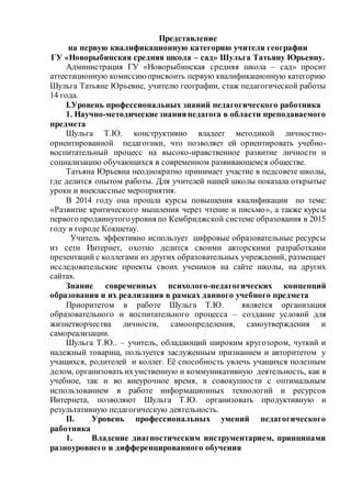 Представление
на первую квалификационную категорию учителя географии
ГУ «Новорыбинская средняя школа – сад» Шульга Татьяну Юрьевну.
Администрация ГУ «Новорыбинская средняя школа – сад» просит
аттестационную комиссиюприсвоить первую квалификационную категорию
Шульга Татьяне Юрьевне, учителю географии, стаж педагогической работы
14 года.
I.Уровень профессиональных знаний педагогического работника
1. Научно-методические знанияпедагога в области преподаваемого
предмета
Шульга Т.Ю. конструктивно владеет методикой личностно-
ориентированной педагогики, что позволяет ей ориентировать учебно-
воспитательный процесс на высоко-нравственное развитие личности и
социализацию обучающихся в современном развивающемся обществе.
Татьяна Юрьевна неоднократно принимает участие в педсовете школы,
где делится опытом работы. Для учителей нашей школы показала открытые
уроки и внеклассные мероприятия.
В 2014 году она прошла курсы повышения квалификации по теме:
«Развитие критического мышления через чтение и письмо», а также курсы
первого продвинутогоуровня по Кембриджской системе образования в 2015
году в городе Кокшетау.
Учитель эффективно использует цифровые образовательные ресурсы
из сети Интернет, охотно делится своими авторскими разработками
презентаций с коллегами из других образовательных учреждений, размещает
исследовательские проекты своих учеников на сайте школы, на других
сайтах.
Знание современных психолого-педагогических концепций
образования и их реализация в рамках данного учебного предмета
Приоритетом в работе Шульга Т.Ю. является организация
образовательного и воспитательного процесса – создание условий для
жизнетворчества личности, самоопределения, самоутверждения и
самореализации.
Шульга Т.Ю.. – учитель, обладающий широким кругозором, чуткий и
надежный товарищ, пользуется заслуженным признанием и авторитетом у
учащихся, родителей и коллег. Её способность увлечь учащихся полезным
делом, организовать ихумственную и коммуникативную деятельность, как в
учебное, так и во внеурочное время, в совокупности с оптимальным
использованием в работе информационных технологий и ресурсов
Интернета, позволяют Шульга Т.Ю. организовать продуктивную и
результативную педагогическую деятельность.
II. Уровень профессиональных умений педагогического
работника
1. Владение диагностическим инструментарием, принципами
разноуровнего и дифференцированного обучения
 
