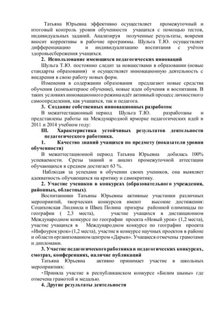 Татьяна Юрьевна эффективно осуществляет промежуточный и
итоговый контроль уровня обученности учащихся с помощью тестов,
индивидуальных заданий. Анализируя полученные результаты, вовремя
вносит коррективы в рабочие программы. Шульга Т.Ю. осуществляет
дифференциацию и индивидуализацию воспитания с учётом
здоровьесбережения учащихся.
2. Использование имеющихся педагогических инноваций
Шульга Т.Ю. постоянно следит за новшествами в образовании (новые
стандарты образования) и осуществляет инновационную деятельность с
внедрения в свою работу новых форм.
Изменения в содержании образования предлагают новые средства
обучения (компьютерное обучение), новые идеи обучения и воспитания. В
таких условияхинновационного режимаидёт активный процесс личностного
самоопределения, как учащихся, так и педагога.
3. Создание собственных инновационных разработок
В межаттестационный период Шульга Т.Ю. разработаны и
представлены работы на Международной ярморке педагогических идей в
2011 и 2014 учебном году:
III. Характеристика устойчивых результатов деятельности
педагогического работника.
1. Качество знаний учащихся по предмету (показатели уровня
обученности)
В межаттестационной период Татьяна Юрьевна добилась 100%
успеваемости. Срезы знаний и анализ промежуточной аттестации
обучающихся в среднем достигает 63 %.
Наблюдая за успехами в обучении своих учеников, она выявляет
адекватность обучающихся на критику и самокритику.
2. Участие учеников в конкурсах (образовательного учреждения,
районных, областных).
Воспитанники Татьяны Юрьевны активные участники различных
мероприятий, творческих конкурсов имеют высокие достижения:
Социховская Людмила и Швец Полина призеры районной олимпиады по
географии ( 2,3 места), участие учащихся в дистанционном
Международном конкурсе по географии проекта «Новый урок» (1,2 места),
участие учащихся в Международном конкурсе по географии проекта
«Инфоурокурок» (1,2 места), участие в конкурсе научных проектов в районе
и областиорганизованном центром «Дарын». Учащиеся отмечены грамотами
и дипломами.
3. Участие педагогическогоработникав педагогических конкурсах,
смотрах, конференциях, наличие публикаций
Татьяна Юрьевна активно принимает участие в школьных
мероприятиях:
-Приняла участие в республиканском конкурсе «Билим шыны» где
отмечена грамотой и медалью.
4. Другие результаты деятельности
 