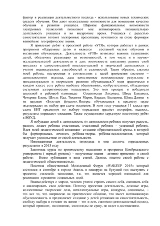 фактор в реализации деятельностного подхода - использование новых технических
средств обучения. Они дают колоссальные возможности для повышения качества
обучения и развития учащихся. Широкие функциональные возможности
электронных технологий позволяют мне активизировать познавательную
деятельность учащихся и во внеурочное время. Учащиеся с радостью
самостоятельно готовят электронные презентации, печатаются на стене формируя
важнейшие географические знания.
Я привлекаю ребят к проектной работе «УТЯ», которая работает в рамках
программы «Одаренные дети» и является составной частью обучения и
воспитания обучающихся. Деятельность «УТЯ» позволяет выявить талантливых
детей, обеспечить реализацию их возможностей, в том числе и в научно-
исследовательской деятельности и дать возможность школьнику развить свой
интеллект в самостоятельной интеллектуальной и творческой деятельности с
учетом индивидуальных способностей и склонностей. Таким образом, система
моей работы, выстроенная в соответствии с идеей применения системно –
деятельностного подхода, дала качественные положительные результаты в
интеллектуальном и творческом развитии обучающихся.У меня практически в
каждом классе есть ребята наиболее образованные, изобретательные, обладающие
системным алгоритмическим мышлением. Это мои призеры и победители
школьной и районной олимпиады Социховская Людмила, Швец Елизавета,
Чечерина Елена, Штоль Ида, Тиханова Мария, Бардаль Екатерина, Шпиц Даниил я
их называю «Золотым фондом». Интерес обучающихся к предмету также
подтверждает их выбор при сдаче экзаменов. В этом году учащиеся 11 класса при
сдаче ЕНТ предметом по выбору определили предмет география, надеюсь,
результаты оправдают ожидания. Также осуществляю серьезную подготовку ребят
к ВОУД.
Я побуждаю детей к деятельности, от деятельности ребенок получает радость,
радость делает ребенка счастливым, счастливый ребенок – успешный ребенок.
Идея моей педагогической концепции– создание образовательной среды, в которой
бы формировалась личность ребёнка-творца, ребёнка-исследователя, который
получает удовольствие от своей деятельности.
Инновационная деятельность позволила и мне достичь определенных
результатов в 2015 году
Закончила курсы по критическому мышлению и программе Кембриджского
университета ( первый уровень) – полученные знания активно применяю в своей
работе; Имею публикации в виде статей. Делюсь опытом своей работы с
педагогической общественностью.
Посетила общественный Молодежный Форум «WAKEUP 2015» который
состоялся в сентябре в городе Акколь и планирую на будущий год выступить с
проектом «зеленой» экономики, т.к. это является хорошей площадкой для
реализации и развития социальных идей.
Взаимодействуя с миром, человек учится строить самого себя, оценивать себя
и анализировать свои действия. Поэтому проектная деятельность, деловые игры,
коллективные творческие дела, интеллектуальные игры, конкурсы, олимпиады, –
это все то, что направлено на практическое общение, что имеет мотивационную
обусловленность и предполагает создание у детей установки на самостоятельность,
свободу выбора и готовит их жизни – это и есть системно-деятельностный подход,
который приносит, несомненно, свои плоды не сразу, но ведет к достижениям.
 