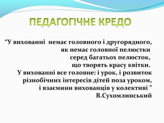“У вихованні немає головного і другорядного,
як немає головної пелюстки
серед багатьох пелюсток,
що творять красу квітки.
У вихованні все головне: і урок, і розвиток
різнобічних інтересів дітей поза уроком,
і взаємини вихованців у колективі ”
В.Сухомлинський
 