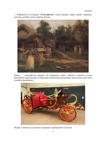5
Додаток
1. Зображення до конкурсу «Спостерігачі»: пасіка, ридван, коряк, пірнач, кармазин,
каганець, китайка, намет, корогва, бунчук.
Пасіка — господарство (ферма) для розведення бджіл. Пасікою називають кілька
розміщених поруч вуликів та територію на якій вони розташовані, також пасіка може мати
службові приміщення.
идван - такий віз для далеких подорожей, запряжений 6-12 кіньми.
 