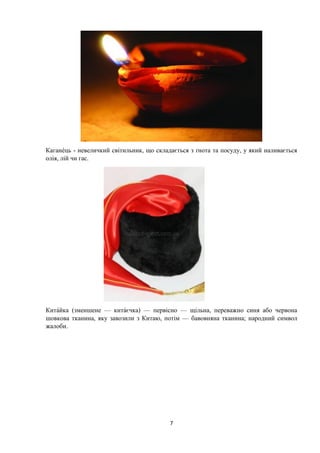 7
Каган ць - невеличкий світильник, що складається з ґнота та посуду, у який наливається
олія, лій чи гас.
Китайка (зменшене — китаєчка) — первісно — щільна, переважно синя або червона
шовкова тканина, яку завозили з Китаю, потім — бавовняна тканина; народний символ
жалоби.
 