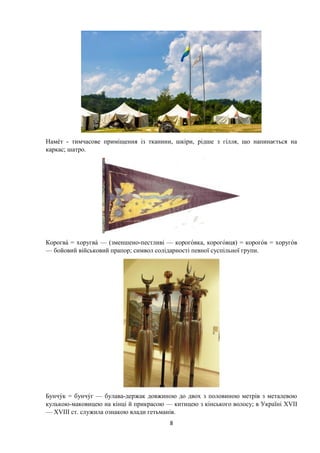 8
Нам т - тимчасове приміщення із тканини, шкіри, рідше з гілля, що напинається на
каркас; шатро.
Корогва хоругва — (зменшено-пестливі — короговка, короговця) = корогов хоругов
— бойовий військовий прапор; символ солідарності певної суспільної групи.
Бунчук бунчуг — булава-держак довжиною до двох з половиною метрів з металевою
кулькою-маковицею на кінці й прикрасою — китицею з кінського волосу; в Україні XVII
— XVIII ст. служила ознакою влади гетьманів.
 