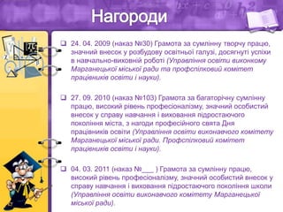  24. 04. 2009 (наказ №30) Грамота за сумлінну творчу працю,
значний внесок у розбудову освітньої галузі, досягнуті успіхи
в навчально-виховній роботі (Управління освіти виконкому
Марганецької міської ради та профспілковий комітет
працівників освіти і науки).
 27. 09. 2010 (наказ №103) Грамота за багаторічну сумлінну
працю, високий рівень професіоналізму, значний особистий
внесок у справу навчання і виховання підростаючого
покоління міста, з нагоди професійного свята Дня
працівників освіти (Управління освіти виконавчого комітету
Марганецької міської ради. Профспілковий комітет
працівників освіти і науки).
 04. 03. 2011 (наказ №___ ) Грамота за сумлінну працю,
високий рівень професіоналізму, значний особистий внесок у
справу навчання і виховання підростаючого покоління школи
(Управління освіти виконавчого комітету Марганецької
міської ради).
 