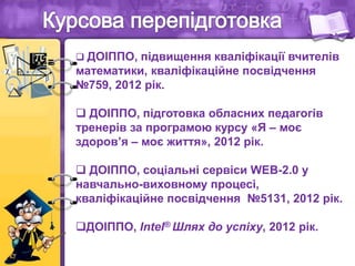  ДОІППО, підвищення кваліфікації вчителів
математики, кваліфікаційне посвідчення
№759, 2012 рік.
 ДОІППО, підготовка обласних педагогів
тренерів за програмою курсу «Я – моє
здоров’я – моє життя», 2012 рік.
 ДОІППО, соціальні сервіси WEB-2.0 у
навчально-виховному процесі,
кваліфікаційне посвідчення №5131, 2012 рік.
ДОІППО, Intel® Шлях до успіху, 2012 рік.
 