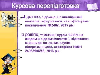  ДОІППО, підвищення кваліфікації
вчителів інформатики, кваліфікаційне
посвідчення №2402, 2015 рік.
 ДОІППО, тематичні курси “Шкільна
академія підприємництва”, підготовка
керівників шкільних клубів
підприємництва, сертифікат №ДН
24983906/56, 2016 рік.
 