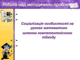 Соціалізація особистості на
уроках математики
шляхом компетентнісного
підходу
 