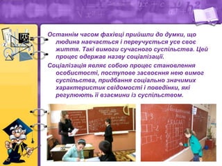Останнім часом фахівці прийшли до думки, що
людина навчається і переучується усе своє
життя. Такі вимоги сучасного суспільства. Цей
процес одержав назву соціалізації.
Соціалізація являє собою процес становлення
особистості, поступове засвоєння нею вимог
суспільства, придбання соціально значимих
характеристик свідомості і поведінки, які
регулюють її взаємини із суспільством.
 