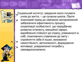 Соціальний інститут, завдання якого готувати
учнів до життя, – це сучасна школа. Проте
знаннєвий підхід до навчання неспроможний
забезпечити ефективність процесу
соціалізації особистості, що передбачає
розвиток інтелекту, емоційної сфери,
вироблення стійкості до стресу, упевненості в
собі, позитивного ставлення до світу і
сприйняття себе й інших, виховання
самостійності, автономності, формування
мотивації, усвідомленої потреби у
самовдосконаленні.
 