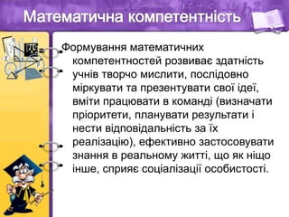 Формування математичних
компетентностей розвиває здатність
учнів творчо мислити, послідовно
міркувати та презентувати свої ідеї,
вміти працювати в команді (визначати
пріоритети, планувати результати і
нести відповідальність за їх
реалізацію), ефективно застосовувати
знання в реальному житті, що як ніщо
інше, сприяє соціалізації особистості.
 