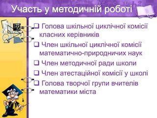  Голова шкільної циклічної комісії
класних керівників
 Член шкільної циклічної комісії
математично-природничих наук
 Член методичної ради школи
 Член атестаційної комісії у школі
 Голова творчої групи вчителів
математики міста
 