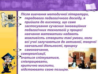 Після вивчення методичної літератури,
передового педагогічного досвіду, я
прийшла до висновку, що саме
застосування сучасних інноваційних
педагогічних технологій у процесі
навчання математики надають
можливість створити такі умови, коли
всі учні залучаються до активної, творчої
навчальної діяльності, процесу
самонавчання,
самореалізації,
вчаться спілкуватися,
співпрацювати,
критично мислити,
відстоювати свою позицію.
 