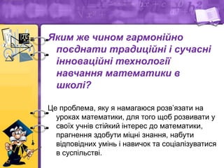 Яким же чином гармонійно
поєднати традиційні і сучасні
інноваційні технології
навчання математики в
школі?
Це проблема, яку я намагаюся розв’язати на
уроках математики, для того щоб розвивати у
своїх учнів стійкий інтерес до математики,
прагнення здобути міцні знання, набути
відповідних умінь і навичок та соціалізуватися
в суспільстві.
 