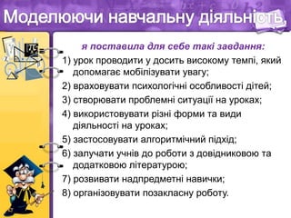 я поставила для себе такі завдання:
1) урок проводити у досить високому темпі, який
допомагає мобілізувати увагу;
2) враховувати психологічні особливості дітей;
3) створювати проблемні ситуації на уроках;
4) використовувати різні форми та види
діяльності на уроках;
5) застосовувати алгоритмічний підхід;
6) залучати учнів до роботи з довідниковою та
додатковою літературою;
7) розвивати надпредметні навички;
8) організовувати позакласну роботу.
 