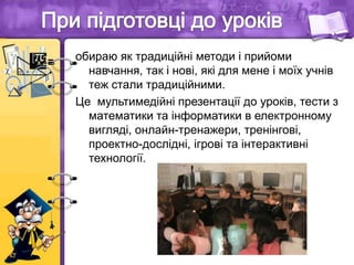 обираю як традиційні методи і прийоми
навчання, так і нові, які для мене і моїх учнів
теж стали традиційними.
Це мультимедійні презентації до уроків, тести з
математики та інформатики в електронному
вигляді, онлайн-тренажери, тренінгові,
проектно-дослідні, ігрові та інтерактивні
технології.
 