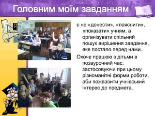 є не «донести», «пояснити»,
«показати» учням, а
організувати спільний
пошук вирішення завдання,
яке постало перед нами.
Охоче працюю з дітьми в
позаурочний час,
застосовуючи при цьому
різноманітні форми роботи,
аби пожвавити учнівський
інтерес до предмета.
 