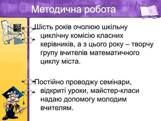 Шість років очолюю шкільну
циклічну комісію класних
керівників, а з цього року – творчу
групу вчителів математичного
циклу міста.
Постійно проводжу семінари,
відкриті уроки, майстер-класи
надаю допомогу молодим
вчителям.
 