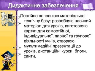 Постійно поповнюю матеріально-
технічну базу: розробляю наочний
матеріал для уроків, виготовляю
картки для самостійної,
індивідуальної, парної та групової
діяльності учнів, створюю
мультимедійні презентації до
уроків, дистанційні курси, блоги,
сайти.
 