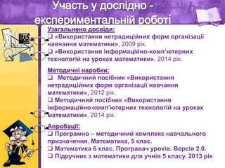 Узагальнено досвіди:
 «Використання нетрадиційних форм організації
навчання математики», 2009 рік.
 «Використання інформаційно-комп’ютерних
технологій на уроках математики», 2014 рік.
Методичні наробки:
 Методичний посібник «Використання
нетрадиційних форм організації навчання
математики», 2012 рік.
 Методичний посібник «Використання
інформаційно-комп’ютерних технологій на уроках
математики», 2014 рік.
Апробації:
 Програмно – методичний комплекс навчального
призначення. Математика, 5 клас.
 Математика 6 клас. Програвач уроків. Версія 2.0.
 Підручник з математики для учнів 5 класу. 2013 рік
 