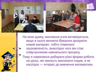 На мою думку, мислення учня активізується,
якщо в нього виникло бажання зрозуміти
новий матеріал, тобто з'явилася
зацікавленість, внаслідок чого він стає
співучасником навчального процесу.
Тому я намагаюся добирати різні форми роботи
на уроці, які зможуть викликати подив, а як
наслідок — інтерес до вивчення математики.
 
