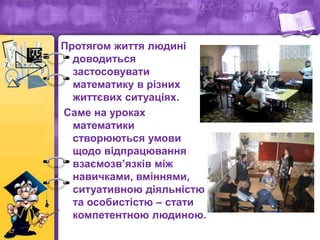 Протягом життя людині
доводиться
застосовувати
математику в різних
життєвих ситуаціях.
Саме на уроках
математики
створюються умови
щодо відпрацювання
взаємозв’язків між
навичками, вміннями,
ситуативною діяльністю
та особистістю – стати
компетентною людиною.
 