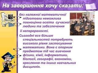 без належної математичної
підготовки неможлива
повноцінна освіта сучасної
людини та забезпечення
її неперервності.
Сьогодні все більше
спеціальностей потребують
високого рівня застосування
математики. Вона є опорним
предметом під час вивчення
фізики, хімії, інформатики,
біології, географії, економіки,
креслення та інших навчальних
дисциплін.
 