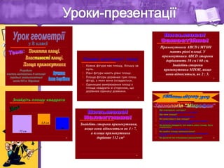 29
 Що повторили сьогодні?
 Що нового ви довідалися на уроці?
 Що таке площа?
 Як знайти площу многокутника?
 Які властивості має площа?
 Чи є вірним твердження: якщо фігури мають
однакові площі, то вони рівні?
 Чи можуть квадрати, які мають рівні площі, бути
нерівними?
 Як знайти площу квадрата?
 Як знайти площу прямокутника?
 Чи сподобалась вам така форма проведення
уроку?
 Чи досягли ми очікуваних результатів?
11
Основні властивості площі
1. Кожна фігура має площу, більшу за
нуль.
2. Рівні фігури мають рівні площі.
3. Площа фігури дорівнює сумі площ
фігур, з яких вона складається.
4. Одиницею вимірювання площі є
площа квадрата зі стороною, що
дорівнює одиниці довжини.
20
Знайдіть площу квадрата
12 см
т
3,5 см
24
Знайдіть сторони прямокутника,
якщо вони відносяться як 4 : 7,
а площа прямокутника
дорівнює 112 см2
25
Прямокутники ABCD і MTOH
мають рівні площі. У
прямокутника ABCD сторони
дорівнюють 10 см і 60 см.
Знайдіть сторони
прямокутника MTOH, якщо
вони відносяться, як 2 : 3.
 