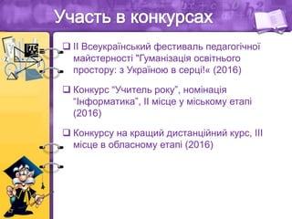  ІІ Всеукраїнський фестиваль педагогічної
майстерності "Гуманізація освітнього
простору: з Україною в серці!« (2016)
 Конкурс “Учитель року”, номінація
“Інформатика”, ІІ місце у міському етапі
(2016)
 Конкурсу на кращий дистанційний курс, ІІІ
місце в обласному етапі (2016)
 