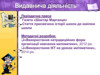 Періодична преса:
Газета «Шахтар Марганця»
Стаття присвячена історії школи до ювілею
школи
Методичні розробки:
«Використання нетрадиційних форм
організації навчання математики», 2012 рік.
«Використання ІКТ на уроках математики»,
2014 рік.
 