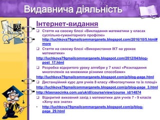 Інтернет-видання
 Стаття на своєму блозі «Викладання математики у класах
суспільно-гуманітарного профілю»
http://luchkova79gmailcommarganets.blogspot.com/2016/10/5.html#
more
 Стаття на своєму блозі «Використання ІКТ на уроках
математики»
http://luchkova79gmailcommarganets.blogspot.com/2012/04/blog-
post_17.html
 Розробка відкритого уроку алгебри у 7 класі «Розкладання
многочленів на множники різними способами»
http://luchkova79gmailcommarganets.blogspot.com/p/blog-page.html
 Дистанційний курс для учнів 8 класу «Многокутники та їх площі»
http://luchkova79gmailcommarganets.blogspot.com/p/blog-page_3.html
http://klasnaocinka.com.ua/uk/dl/course/view/course_id/14874
 Відкритий виховний захід з математики для учнів 7 - 9 класів
«Хочу все знати»
• http://luchkova79gmailcommarganets.blogspot.com/p/blog-
page_29.html
 