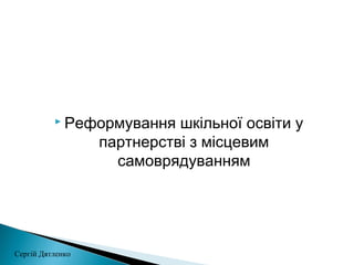  Реформування шкільної освіти у
партнерстві з місцевим
самоврядуванням
Сергій Дятленко
 