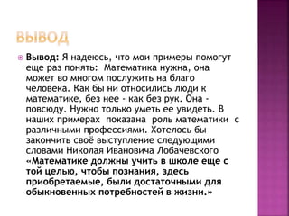  Вывод: Я надеюсь, что мои примеры помогут
еще раз понять: Математика нужна, она
может во многом послужить на благо
человека. Как бы ни относились люди к
математике, без нее - как без рук. Она -
повсюду. Нужно только уметь ее увидеть. В
наших примерах показана роль математики с
различными профессиями. Хотелось бы
закончить своё выступление следующими
словами Николая Ивановича Лобачевского
«Математике должны учить в школе еще с
той целью, чтобы познания, здесь
приобретаемые, были достаточными для
обыкновенных потребностей в жизни.»
 