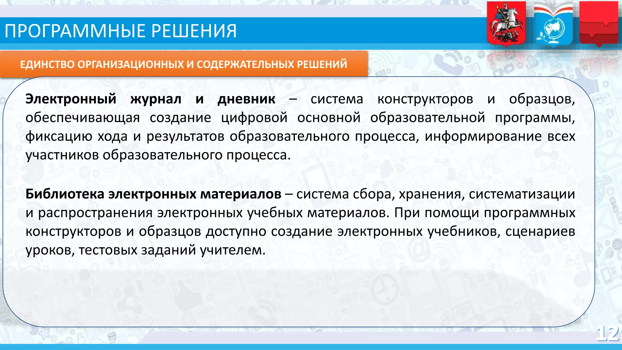 ЕДИНСТВО ОРГАНИЗАЦИОННЫХ И СОДЕРЖАТЕЛЬНЫХ РЕШЕНИЙ
Электронный журнал и дневник – система конструкторов и образцов,
обеспечивающая создание цифровой основной образовательной программы,
фиксацию хода и результатов образовательного процесса, информирование всех
участников образовательного процесса.
Библиотека электронных материалов – система сбора, хранения, систематизации
и распространения электронных учебных материалов. При помощи программных
конструкторов и образцов доступно создание электронных учебников, сценариев
уроков, тестовых заданий учителем.
ПРОГРАММНЫЕ РЕШЕНИЯ
 