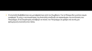  Η επιστολή διαβιβάστηκε και μεταφράστηκε από τον Ουμβέρτο. Για το filioque δεν γινόταν καμία
αναφορά.Το 1053, ο αυτοκράτορας της Ανατολής επεδίωξε να παρακάμψει την αντίσταση του
Πατριάρχη.Ο αυτοκράτορας κατάφερε να πείσει τον Πατριάρχη να γράψει και αυτός μια
φιλειρηνική επιστολή στον πάπα.
 