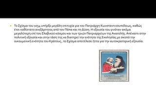  Το Σχίσμα του 1054 υπήρξε μεγάλη επιτυχία για τον Πατριάρχη Κωνσταντινουπόλεως, καθώς
έτσι καθίστατο ανεξάρτητος από τον Πάπα και τη Δύση. Η εξουσία του γινόταν ακόμα
μεγαλύτερη επί του Σλαβικού κόσμου και των τριών Πατριαρχείων της Ανατολής.Απέναντι στην
πολιτική εξουσία και στην τάση της να διατηρεί την ενότητα της Εκκλησίας με σκοπό την
οικουμενική ενότητα του Κράτους , το Σχίσμα αποτέλεσε ήττα για την αυτοκρατορική εξουσία.
 