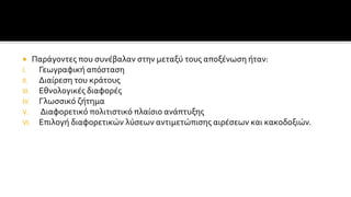  Παράγοντες που συνέβαλαν στην μεταξύ τους αποξένωση ήταν:
I. Γεωγραφική απόσταση
II. Διαίρεση του κράτους
III. Εθνολογικές διαφορές
IV. Γλωσσικό ζήτημα
V. Διαφορετικό πολιτιστικό πλαίσιο ανάπτυξης
VI. Επιλογή διαφορετικών λύσεων αντιμετώπισης αιρέσεων και κακοδοξιών.
 