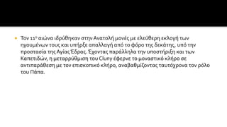  Τον 11ο αιώνα ιδρύθηκαν στην Ανατολή μονές με ελεύθερη εκλογή των
ηγουμένων τους και υπήρξε απαλλαγή από το φόρο της δεκάτης, υπό την
προστασία της ΑγίαςΈδρας. Έχοντας παράλληλα την υποστήριξη και των
Καπετιδών, η μεταρρύθμιση του Cluny έφερνε το μοναστικό κλήρο σε
αντιπαράθεση με τον επισκοπικό κλήρο, αναβαθμίζοντας ταυτόχρονα τον ρόλο
του Πάπα.
 