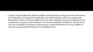  Το 962, ο Γερμανός βασιλιάς Όθωνας στέφεται αυτοκράτορας στη Ρώμη από τον πάπα Ιωάννη
ΙΒ'. Η παρουσία του Γερμανού αυτοκράτορα στην Ιταλία ενίσχυσε τη θέση των γερμανικών
θεολογικών κύκλων της Ρώμης καθιστώντας τον πάπα υποχείριο τους και διευκολύνοντας την
επικράτηση των γερμανικών αντιλήψεων επί παντός εκκλησιαστικού θέματος. Μία εξ' αυτών
ήταν και η προσθήκη του Filioque.Συγκεκριμένα, ο πάπας Βενέδικτος Η' το 1014, επέβαλε το
αίτημα της γερμανικής θεολογίας για την προσθήκη αυτή.
 