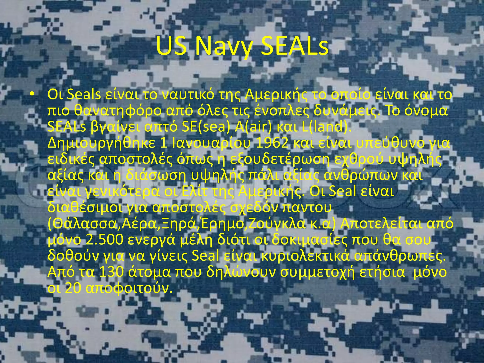 US Navy SEALs
• Οι Seals είναι το ναυτικό της Αμερικής το οποίο είναι και το
πιο θανατηφόρο από όλες τις ένοπλες δυνάμεις. Το όνομα
SEALs βγαίνει απτό SE(sea) A(air) και L(land).
Δημιουργήθηκε 1 Ιανουαρίου 1962 και είναι υπεύθυνο για
ειδικές αποστολές όπως η εξουδετέρωση εχθρού υψηλής
αξίας και η διάσωση υψηλής πάλι αξίας ανθρώπων και
είναι γενικότερα οι Ελίτ της Αμερικής. Οι Seal είναι
διαθέσιμοι για αποστολές σχεδόν παντου
(Θάλασσα,Αέρα,Ξηρά,Έρημο,Ζούγκλα κ.α) Αποτελείται από
μόνο 2.500 ενεργά μέλη διότι οι δοκιμασίες που θα σου
δοθούν για να γίνεις Seal είναι κυριολεκτικά απάνθρωπες.
Από τα 130 άτομα που δηλώνουν συμμετοχή ετήσια μόνο
οι 20 αποφοιτούν.
 