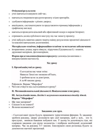 Очікуванірезультати:
 учні навчаться планувати свій час;
 навчаться створюватипродуктипроекту згідно критеріїв;
 здобуватиінформацію з різних джерел;
 аналізувати, систематизувати та представляти отриману інформацію у
графічному вигляді;
 навчаться проводитицільовий або ефективний пошук в мережі Інтернет;
 отримають досвід публічного виступу під час захисту проекту;
 учні набудуть навички давати творчуоцінку результатам проектної діяльності
та власним навчальним досягненням.
Матерiально-технiчне, iнформацiйно-технiчне та методичнезабезпечення:
 інтерактивна дошка; карта півкуль; підручник (Грущинська І.) зошити;
друковані матеріали, фотоматеріали;
Форма представленнякiнцевогопродукту: доповідь (колективна з
використанням наочності);
Хід уроку
І. Організаціяучнідо уроку.
Сьогодніна нас чекає втіха:
Навколо Землі ми зможемо об'їхать.
І зробимо це не за довгіроки,
А за 40 хвилин уроку.
Рефлексія. Вправа "Мікрофон"
 Чого ви очікуєте від сьогоднішньогоуроку?
ІІ. Мотиваціянавчальноїдіяльності. Повідомленнятеми уроку.
ІІІ. Актуалізаціязнань. Бесіда із залученням життєвогодосвіду дітей.
Вправа "Мікрофон"
 Що таке материки?
 Скільки їх на планеті?
 Як вони називаються?
Завдання для груп.
- Сьогодні наші групи будуть працювати туристичними фірмами. Їх завдання:
зробити рекламу, цікаво розповісти про свої материки, щоб у всіх, хто їх
прослухає, виникло бажання побувати там. У цьому їм допоможуть гіди, які
одержали завдання для групи заздалегідь і підібрали необхідний додатковий
матеріал. Час на рекламу 5-7 хвилин. Ілюструвати свою розповідь будете за
допомогою наочної презентації.
 