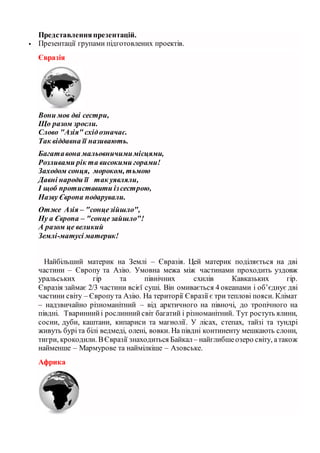 Представленняпрезентацій.
 Презентації групами підготовлених проектів.
Євразія
Вони мов дві сестри,
Що разом зросли.
Слово "Азія" східозначає.
Так віддавна її називають.
Багатавона мальовничимимісцями,
Розливами рік та високими горами!
Заходом сонця, мороком, тьмою
Давні народи її так уявляли,
І щоб протиставити ізсестрою,
Назву Європа подарували.
Отже Азія – "сонцезійшло",
Ну а Європа – "сонце зайшло"!
А разом це великий
Землі-матусі материк!
Найбільший материк на Землі – Євразія. Цей материк поділяється на дві
частини – Європу та Азію. Умовна межа між частинами проходить уздовж
уральських гір та північних схилів Кавказьких гір.
Євразія займає 2/3 частини всієї суші. Він омивається 4 океанами і об’єднує дві
частини світу – Європута Азію. На території Євразії є три теплові пояси. Клімат
– надзвичайно різноманітний – від арктичного на півночі, до тропічного на
півдні. Твариннийі рослиннийсвіт багатий і різноманітний. Тут ростуть ялини,
сосни, дуби, каштани, кипариси та магнолії. У лісах, степах, тайзі та тундрі
живуть буріта білі ведмеді, олені, вовки. На півдні континенту мешкають слони,
тигри, крокодили. ВЄвразії знаходиться Байкал– найглибшеозеро світу, атакож
найменше – Мармурове та наймілкіше – Азовське.
Африка
 