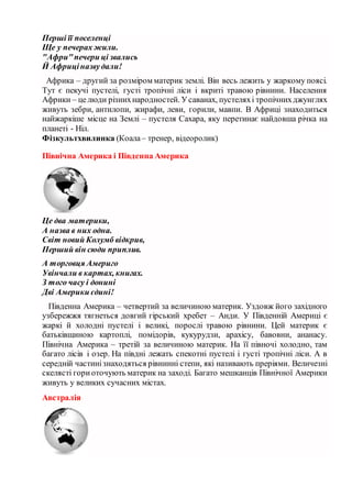 Перші її поселенці
Ще у печерах жили.
"Афри"печери ці звались
Й Африціназвудали!
Африка – другий за розміром материк землі. Він весь лежить у жаркому поясі.
Тут є пекучі пустелі, густі тропічні ліси і вкриті травою рівнини. Населення
Африки – целюди різнихнародностей. Усаванах, пустеляхі тропічнихджунглях
живуть зебри, антилопи, жирафи, леви, горили, мавпи. В Африці знаходиться
найжаркіше місце на Землі – пустеля Сахара, яку перетинає найдовша річка на
планеті - Ніл.
Фізкультхвилинка (Коала– тренер, відеоролик)
Північна Америка і Південна Америка
Це два материки,
А назва в них одна.
Світ новий Колумб відкрив,
Перший він сюди приплив.
А торговця Америго
Увінчали в картах, книгах.
З того часу і донині
Дві Америки єдині!
Південна Америка – четвертий за величиною материк. Уздовж його західного
узбережжя тягнеться довгий гірський хребет – Анди. У Південній Америці є
жаркі й холодні пустелі і великі, порослі травою рівнини. Цей материк є
батьківщиною картоплі, помідорів, кукурудзи, арахісу, бавовни, ананасу.
Північна Америка – третій за величиною материк. На її півночі холодно, там
багато лісів і озер. На півдні лежать спекотні пустелі і густі тропічні ліси. А в
середній частинізнаходяться рівнинні степи, які називають преріями. Величезні
скелясті гориоточують материк на заході. Багато мешканців Північної Америки
живуть у великих сучасних містах.
Австралія
 