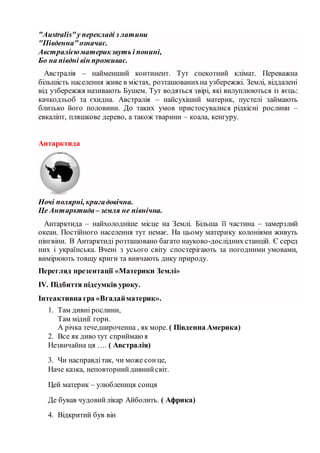 "Аustralis"у перекладі з латини
"Південна"означає.
Австралієюматерикзвуть і понині,
Бо на півдні він проживає.
Австралія – найменший континент. Тут спекотний клімат. Переважна
більшість населення живе в містах, розташованихна узбережжі. Землі, віддалені
від узбережжя називають Бушем. Тут водяться звірі, які вилуплюються із яєць:
качкодзьоб та єхидна. Австралія – найсухіший материк, пустелі займають
близько його половини. До таких умов пристосувалися рідкісні рослини –
евкаліпт, пляшкове дерево, а також тварини – коала, кенгуру.
Антарктида
Ночі полярні, кригадовічна.
Це Антарктида– земля не північна.
Антарктида – найхолодніше місце на Землі. Більша її частина – замерзлий
океан. Постійного населення тут немає. На цьому материку колоніями живуть
пінгвіни. В Антарктиді розташовано багато науково-дослідних станцій. Є серед
них і українська. Вчені з усього світу спостерігають за погодними умовами,
вимірюють товщу криги та вивчають дику природу.
Перегляд презентації «Материки Землі»
ІV. Підбиття підсумків уроку.
Інтеактивна гра «Вгадайматерик».
1. Там дивні рослини,
Там міднії гори.
А річка тече,широченна , як море. ( Південна Америка)
2. Все як диво тут сприймаю я
Незвичайна ця …. ( Австралія)
3. Чи насправдітак, чи може сонце,
Наче казка, неповторнийдивнийсвіт.
Цей материк – улюблениця сонця
Де бував чудовийлікар Айболить. ( Африка)
4. Відкритий був він
 