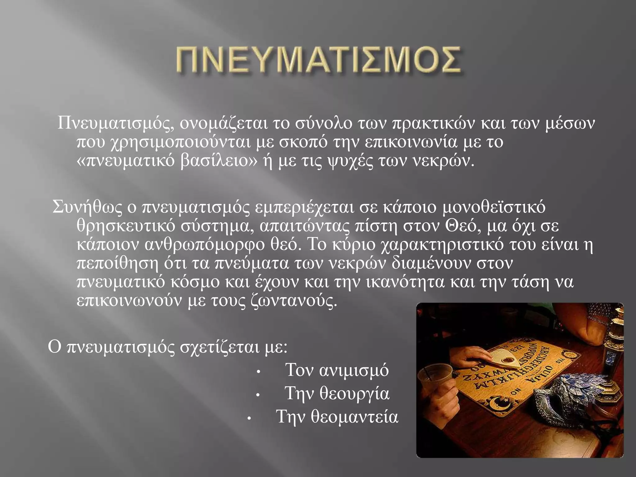 Πνευματισμός, ονομάζεται το σύνολο των πρακτικών και των μέσων
που χρησιμοποιούνται με σκοπό την επικοινωνία με το
«πνευματικό βασίλειο» ή με τις ψυχές των νεκρών.
Συνήθως ο πνευματισμός εμπεριέχεται σε κάποιο μονοθεϊστικό
θρησκευτικό σύστημα, απαιτώντας πίστη στον Θεό, μα όχι σε
κάποιον ανθρωπόμορφο θεό. Το κύριο χαρακτηριστικό του είναι η
πεποίθηση ότι τα πνεύματα των νεκρών διαμένουν στον
πνευματικό κόσμο και έχουν και την ικανότητα και την τάση να
επικοινωνούν με τους ζωντανούς.
Ο πνευματισμός σχετίζεται με:
• Τον ανιμισμό
• Την θεουργία
• Την θεομαντεία
 