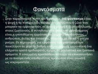 Φαντάσματα
Στην παραδοσιακή πίστη και φαντασία, ένα φάντασμα είναι
η ψυχή ή το πνεύμα ενός πεθαμένου ανθρώπου ή ζώου που
μπορούν να εμφανιστούν, σε ορατή μορφή ή άλλη εκδήλωση,
στους ζωντανούς. Η συνηθισμένη έννοια του φαντάσματος
είναι η υποτιθέμενη εμφάνιση της μορφής αποθανόντος
ανθρώπου, άυλης και άπιαστης, ντυμένης με λευκά ή μαύρα
ρούχα. Οι περιγραφές για εμφάνιση των φαντασμάτων
ποικίλλουν σε μεγάλο βαθμό, από μια αόρατη παρουσία ή ένα
ελάχιστα ορατό ημιδιαφανές σχήμα, σε ρεαλιστικά και ζωντανά
οράματα. Η εσκεμμένη προσπάθεια κάποιου να επικοινωνήσει
με το πνεύμα ενός αποθανόντος προσώπου είναι γνωστή
ως νεκρομαντεία.
 