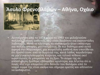 Άσυλο Φρενοβλαβών – Αθήνα, Οχάιο
• Λειτούργησε από το 1874 μέχρι το 1993 και φιλοξενούσε
πολλούς βίαιους ασθενείς, ενώ είναι διαβόητο για εκατοντάδες
λοβοτομές. Μετά το κλείσιμο, το νοσοκομείο ήταν επίκεντρο
για πολλές ιστορίες φαντασμάτων. Το πιο διάσημο από αυτά
αφορά την Μάργκαρετ, μία κωφάλαλη ασθενή που υποτίθεται
ότι δραπέτευσε από το δωμάτιό της, κατά λάθος παγιδεύτηκε
σε μία εγκαταλελειμμένη πτέρυγα, και τελικά πέθανε εκεί
αφού κανείς δε μπορούσε να τη βρει. Το σώμα της σε
αποσύνθεση βρέθηκε εβδομάδες αργότερα, και λέγεται ότι ο
λεκές που είχε απομείνει στο δάπεδο του θαλάμου από το
νεκρό σώμα της είναι ακόμα και σήμερα ορατός και αδύνατον
να καθαριστεί.
 